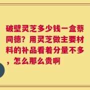破壁灵芝多少钱一盒蔡同德？用灵芝做主要材料的补品看着分量不多，怎么那么贵啊