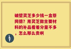 破壁灵芝多少钱一盒蔡同德？用灵芝做主要材料的补品看着分量不多，怎么那么贵啊