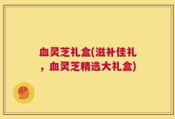 血灵芝礼盒(滋补佳礼，血灵芝精选大礼盒)