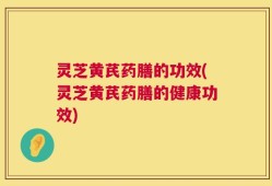 灵芝黄芪药膳的功效(灵芝黄芪药膳的健康功效)