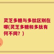 灵芝多糖与多肽区别在哪(灵芝多糖和多肽有何不同？)