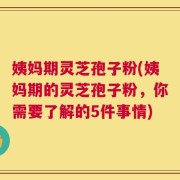 姨妈期灵芝孢子粉(姨妈期的灵芝孢子粉，你需要了解的5件事情)