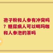 孢子粉和人参有冲突吗？糖尿病人可以喝玛咖和人参泡的茶吗
