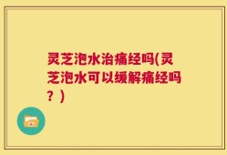 灵芝泡水治痛经吗(灵芝泡水可以缓解痛经吗？)