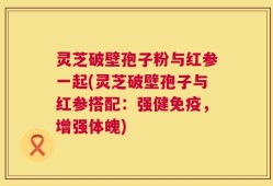 灵芝破壁孢子粉与红参一起(灵芝破壁孢子与红参搭配：强健免疫，增强体魄)
