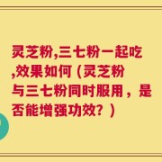 灵芝粉,三七粉一起吃,效果如何 (灵芝粉与三七粉同时服用，是否能增强功效？)