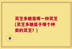 灵芝多糖是哪一种灵芝(灵芝多糖属于哪个种类的灵芝？)