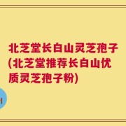 北芝堂长白山灵芝孢子(北芝堂推荐长白山优质灵芝孢子粉)
