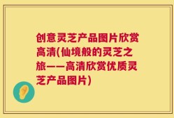 创意灵芝产品图片欣赏高清(仙境般的灵芝之旅——高清欣赏优质灵芝产品图片)
