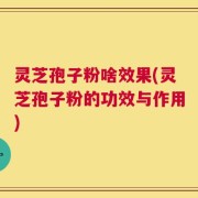 灵芝孢子粉啥效果(灵芝孢子粉的功效与作用)