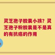 灵芝孢子胶囊小孩？灵芝孢子粉胶囊是不是真的有抗癌的作用