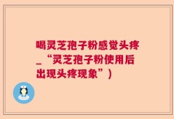 喝灵芝孢子粉感觉头疼_“灵芝孢子粉使用后出现头疼现象”)