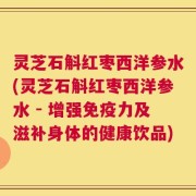 灵芝石斛红枣西洋参水(灵芝石斛红枣西洋参水 - 增强免疫力及滋补身体的健康饮品)