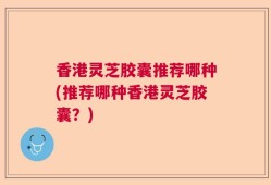 香港灵芝胶囊推荐哪种(推荐哪种香港灵芝胶囊？)
