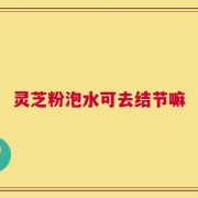 灵芝粉泡水可去结节嘛