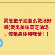 灵芝孢子油怎么煲汤好喝(煲出美味灵芝油汤，惊艳身体和味蕾！)