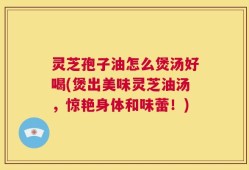 灵芝孢子油怎么煲汤好喝(煲出美味灵芝油汤，惊艳身体和味蕾！)