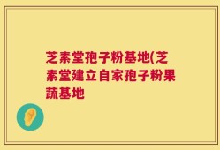 芝素堂孢子粉基地(芝素堂建立自家孢子粉果蔬基地