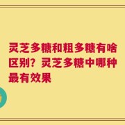 灵芝多糖和粗多糖有啥区别？灵芝多糖中哪种最有效果