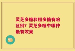 灵芝多糖和粗多糖有啥区别？灵芝多糖中哪种最有效果
