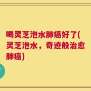 喝灵芝泡水肺癌好了(灵芝泡水，奇迹般治愈肺癌)