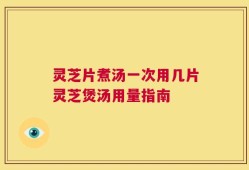 灵芝片煮汤一次用几片灵芝煲汤用量指南