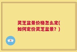 灵芝盆景价格怎么定(如何定价灵芝盆景？)