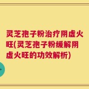 灵芝孢子粉治疗阴虚火旺(灵芝孢子粉缓解阴虚火旺的功效解析)