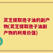 灵芝提取孢子油的副产物(灵芝提取孢子油副产物的利用价值)