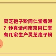灵芝孢子粉同仁堂香港？秒真请问南京同仁堂有几家生产灵芝孢子粉