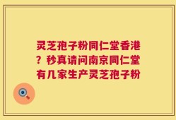 灵芝孢子粉同仁堂香港？秒真请问南京同仁堂有几家生产灵芝孢子粉