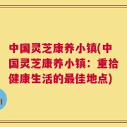 中国灵芝康养小镇(中国灵芝康养小镇：重拾健康生活的最佳地点)
