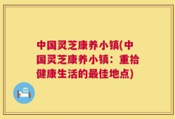 中国灵芝康养小镇(中国灵芝康养小镇：重拾健康生活的最佳地点)