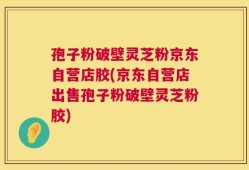 孢子粉破壁灵芝粉京东自营店胶(京东自营店出售孢子粉破壁灵芝粉胶)