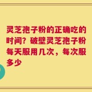灵芝孢子粉的正确吃的时间？破壁灵芝孢子粉每天服用几次，每次服多少