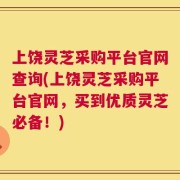 上饶灵芝采购平台官网查询(上饶灵芝采购平台官网，买到优质灵芝必备！)