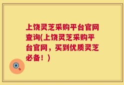 上饶灵芝采购平台官网查询(上饶灵芝采购平台官网，买到优质灵芝必备！)