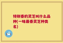 特别香的灵芝叫什么品种(一味最香灵芝种类名)
