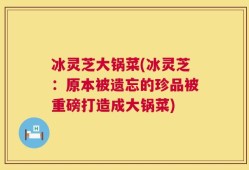 冰灵芝大锅菜(冰灵芝：原本被遗忘的珍品被重磅打造成大锅菜)