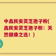 中鑫民安灵芝孢子粉(鑫民安灵芝孢子粉：天然健康之选！)
