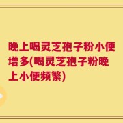晚上喝灵芝孢子粉小便增多(喝灵芝孢子粉晚上小便频繁)