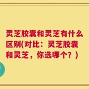 灵芝胶囊和灵芝有什么区别(对比：灵芝胶囊和灵芝，你选哪个？)