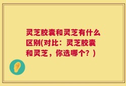 灵芝胶囊和灵芝有什么区别(对比：灵芝胶囊和灵芝，你选哪个？)