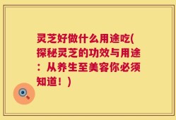 灵芝好做什么用途吃(探秘灵芝的功效与用途：从养生至美容你必须知道！)
