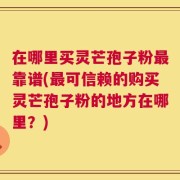 在哪里买灵芒孢子粉最靠谱(最可信赖的购买灵芒孢子粉的地方在哪里？)