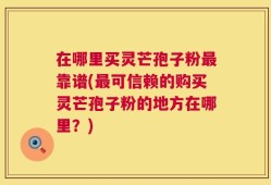 在哪里买灵芒孢子粉最靠谱(最可信赖的购买灵芒孢子粉的地方在哪里？)
