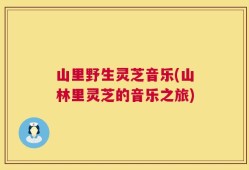 山里野生灵芝音乐(山林里灵芝的音乐之旅)