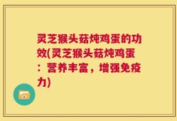 灵芝猴头菇炖鸡蛋的功效(灵芝猴头菇炖鸡蛋：营养丰富，增强免疫力)