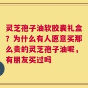 灵芝孢子油软胶囊礼盒？为什么有人愿意买那么贵的灵芝孢子油呢，有朋友买过吗