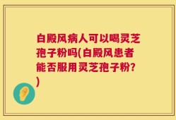 白殿风病人可以喝灵芝孢子粉吗(白殿风患者能否服用灵芝孢子粉？)